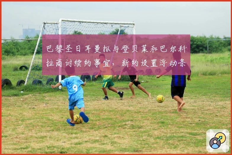 巴黎圣日耳曼拟与登贝莱和巴尔科拉商讨续约事宜，新约设置浮动条款