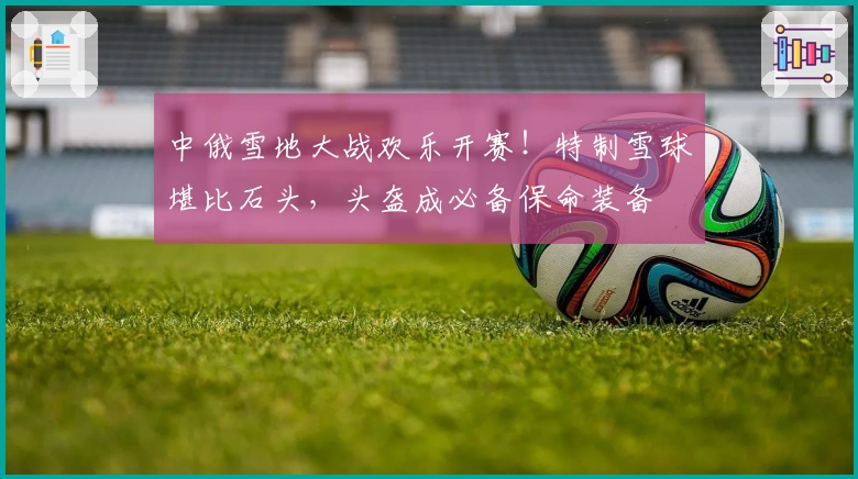 中俄雪地大战欢乐开赛！特制雪球堪比石头，头盔成必备保命装备