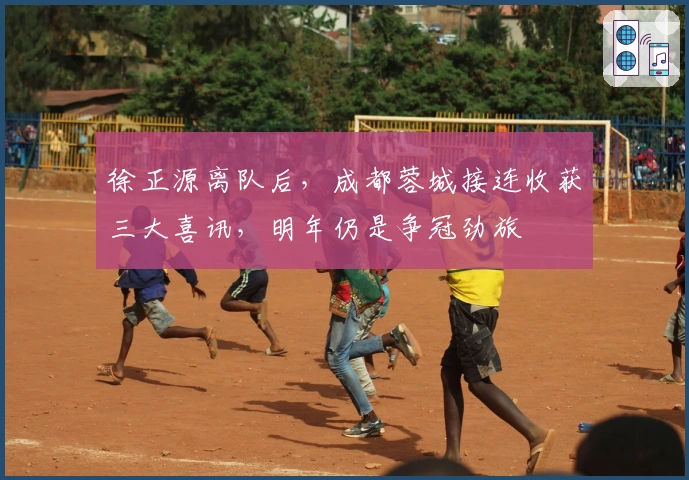 徐正源离队后，成都蓉城接连收获三大喜讯，明年仍是争冠劲旅