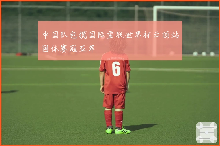 中国队包揽国际雪联世界杯云顶站团体赛冠亚军